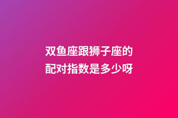 双鱼座跟狮子座的配对指数是多少呀-第1张-星座运势-玄机派