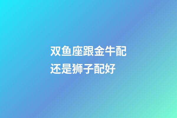 双鱼座跟金牛配还是狮子配好-第1张-星座运势-玄机派