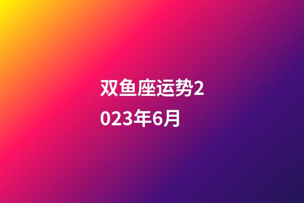 双鱼座运势2023年6月-第1张-星座运势-玄机派