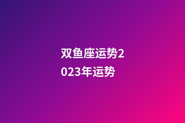 双鱼座运势2023年运势（双鱼座2023下半年运势如何）-第1张-星座运势-玄机派
