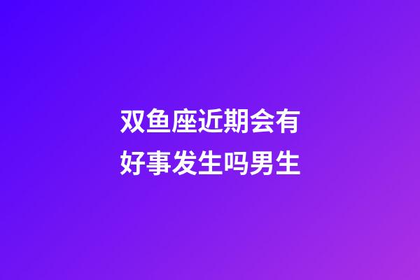 双鱼座近期会有好事发生吗男生-第1张-星座运势-玄机派