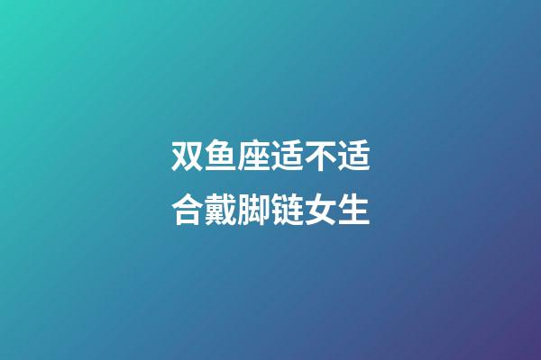 双鱼座适不适合戴脚链女生-第1张-星座运势-玄机派