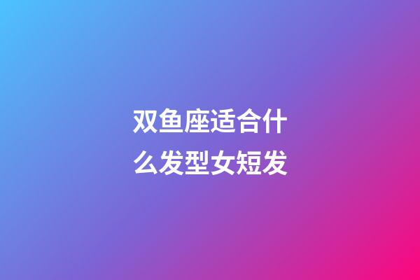 双鱼座适合什么发型女短发-第1张-星座运势-玄机派