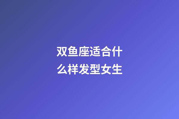 双鱼座适合什么样发型女生-第1张-星座运势-玄机派