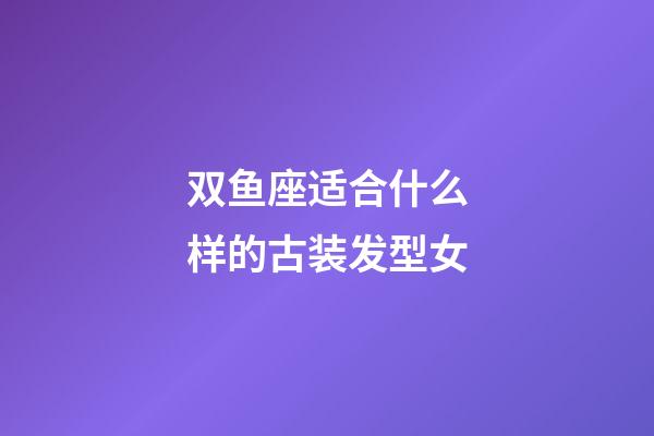 双鱼座适合什么样的古装发型女-第1张-星座运势-玄机派
