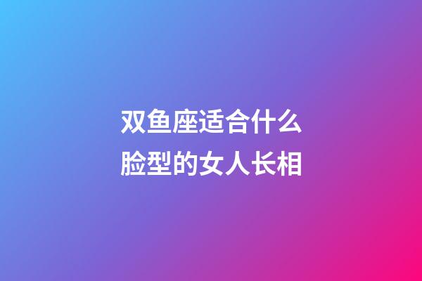 双鱼座适合什么脸型的女人长相-第1张-星座运势-玄机派