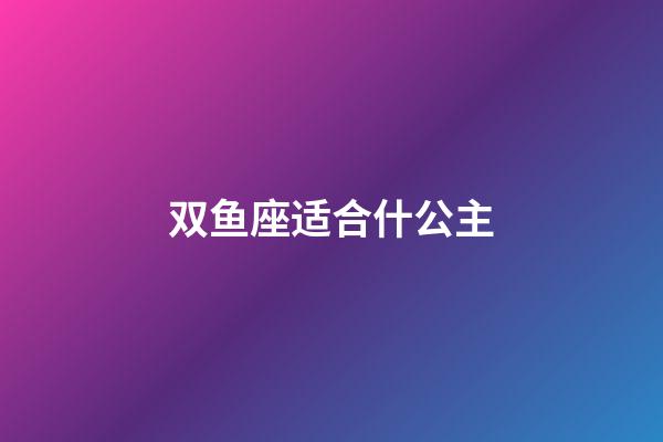 双鱼座适合什公主-第1张-星座运势-玄机派