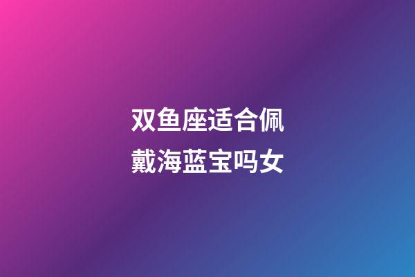 双鱼座适合佩戴海蓝宝吗女-第1张-星座运势-玄机派