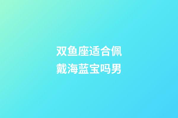 双鱼座适合佩戴海蓝宝吗男-第1张-星座运势-玄机派