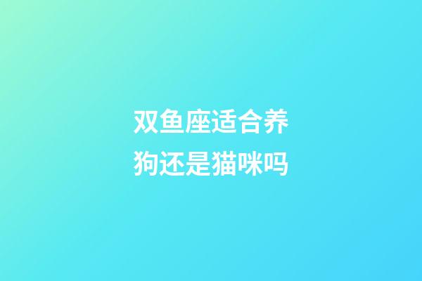 双鱼座适合养狗还是猫咪吗-第1张-星座运势-玄机派