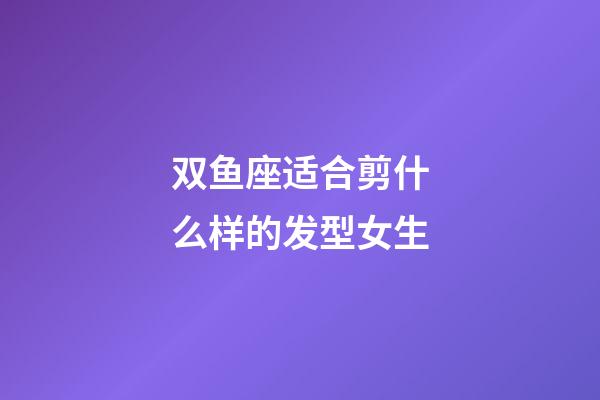 双鱼座适合剪什么样的发型女生-第1张-星座运势-玄机派