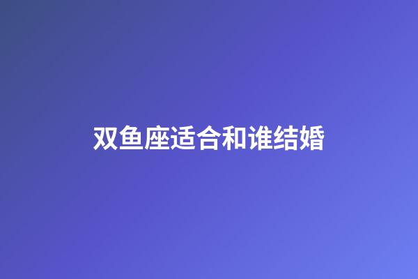 双鱼座适合和谁结婚-第1张-星座运势-玄机派