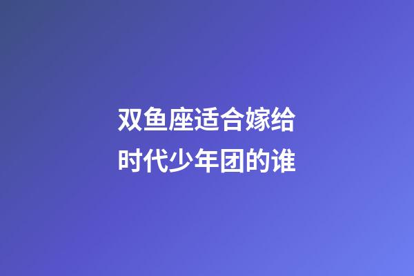 双鱼座适合嫁给时代少年团的谁-第1张-星座运势-玄机派