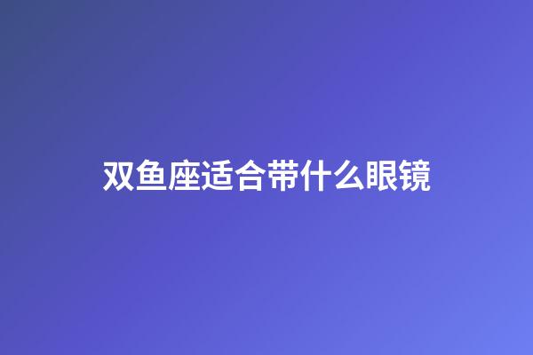 双鱼座适合带什么眼镜-第1张-星座运势-玄机派