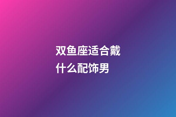 双鱼座适合戴什么配饰男-第1张-星座运势-玄机派