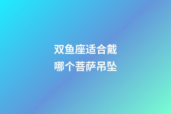 双鱼座适合戴哪个菩萨吊坠-第1张-星座运势-玄机派