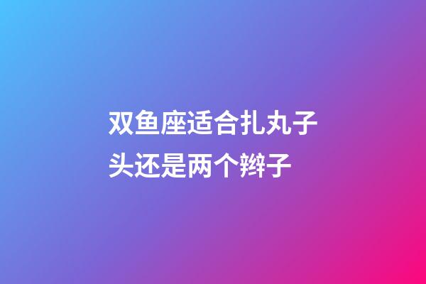 双鱼座适合扎丸子头还是两个辫子-第1张-星座运势-玄机派