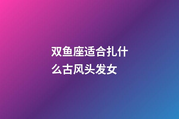 双鱼座适合扎什么古风头发女-第1张-星座运势-玄机派