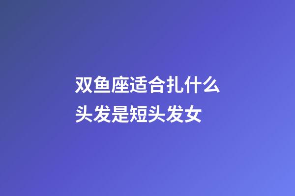 双鱼座适合扎什么头发是短头发女-第1张-星座运势-玄机派