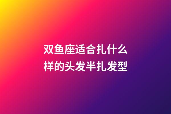 双鱼座适合扎什么样的头发半扎发型-第1张-星座运势-玄机派