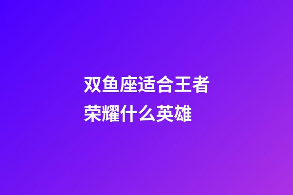 双鱼座适合王者荣耀什么英雄-第1张-星座运势-玄机派