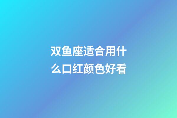 双鱼座适合用什么口红颜色好看-第1张-星座运势-玄机派