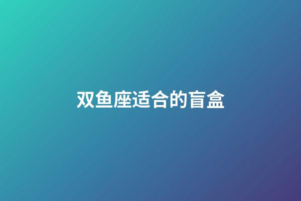 双鱼座适合的盲盒-第1张-星座运势-玄机派