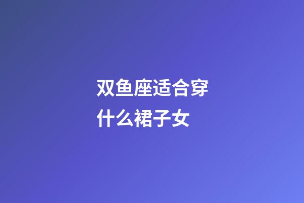 双鱼座适合穿什么裙子女-第1张-星座运势-玄机派