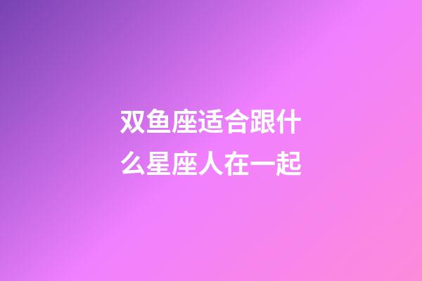 双鱼座适合跟什么星座人在一起-第1张-星座运势-玄机派