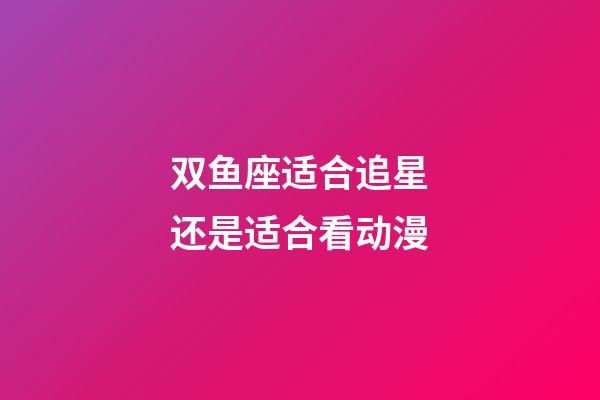 双鱼座适合追星还是适合看动漫-第1张-星座运势-玄机派