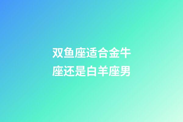 双鱼座适合金牛座还是白羊座男-第1张-星座运势-玄机派