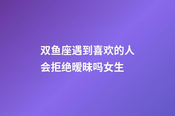 双鱼座遇到喜欢的人会拒绝暧昧吗女生-第1张-星座运势-玄机派