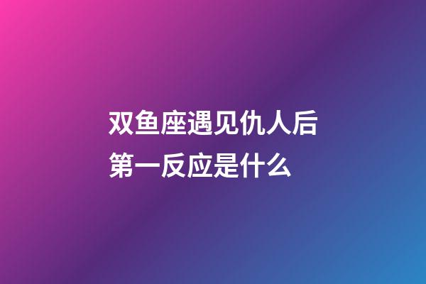 双鱼座遇见仇人后第一反应是什么-第1张-星座运势-玄机派
