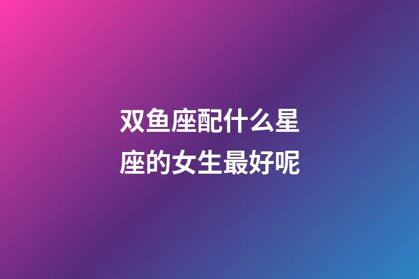双鱼座配什么星座的女生最好呢-第1张-星座运势-玄机派