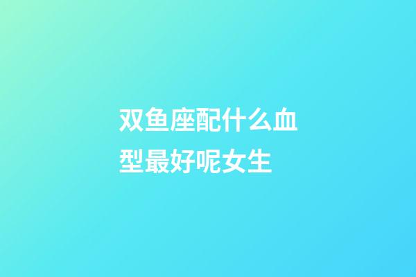 双鱼座配什么血型最好呢女生-第1张-星座运势-玄机派