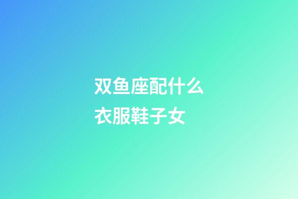 双鱼座配什么衣服鞋子女-第1张-星座运势-玄机派