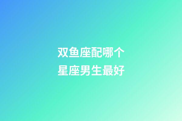 双鱼座配哪个星座男生最好-第1张-星座运势-玄机派