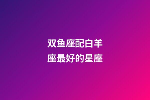 双鱼座配白羊座最好的星座-第1张-星座运势-玄机派