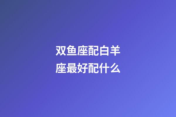 双鱼座配白羊座最好配什么-第1张-星座运势-玄机派