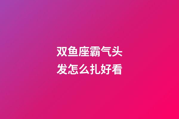 双鱼座霸气头发怎么扎好看-第1张-星座运势-玄机派