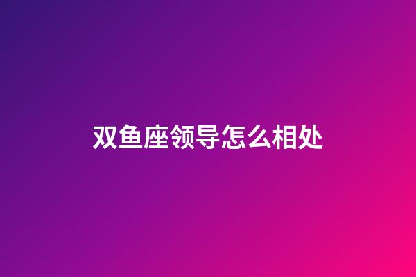 双鱼座领导怎么相处-第1张-星座运势-玄机派