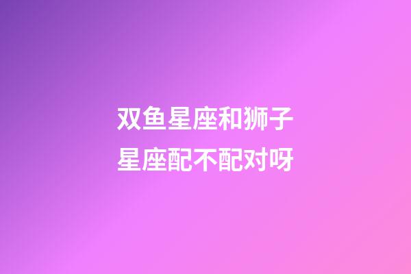 双鱼星座和狮子星座配不配对呀-第1张-星座运势-玄机派
