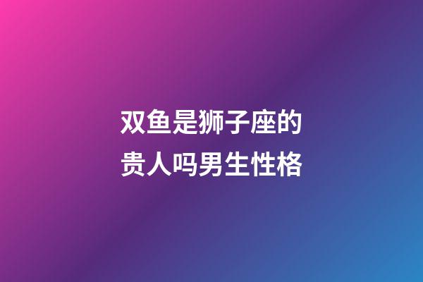 双鱼是狮子座的贵人吗男生性格-第1张-星座运势-玄机派