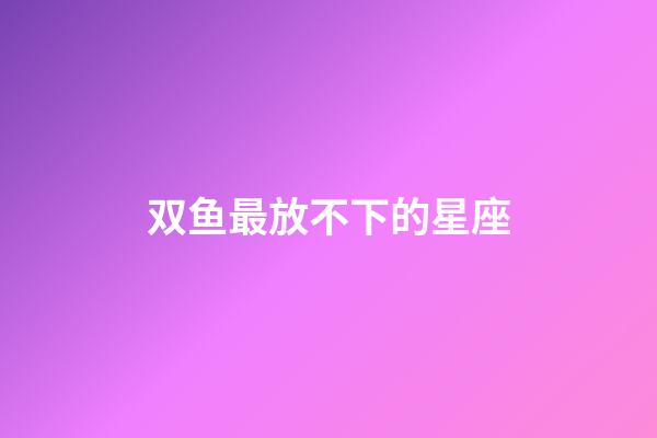 双鱼最放不下的星座-第1张-星座运势-玄机派