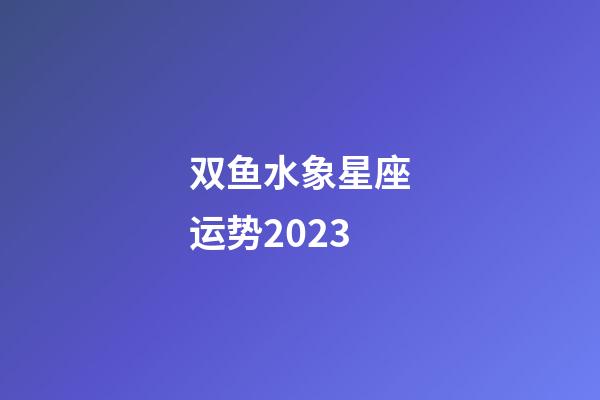 双鱼水象星座运势2023-第1张-星座运势-玄机派