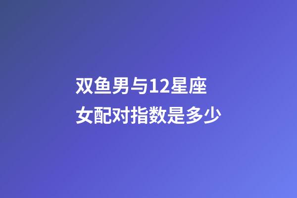 双鱼男与12星座女配对指数是多少-第1张-星座运势-玄机派