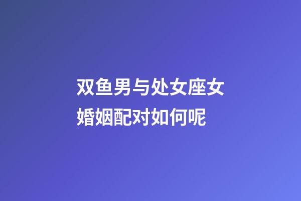 双鱼男与处女座女婚姻配对如何呢-第1张-星座运势-玄机派