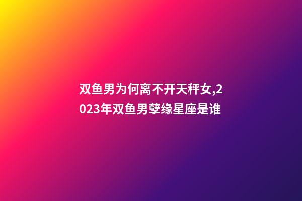 双鱼男为何离不开天秤女,2023年双鱼男孽缘星座是谁-第1张-观点-玄机派