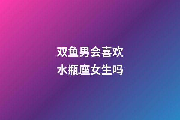 双鱼男会喜欢水瓶座女生吗-第1张-星座运势-玄机派