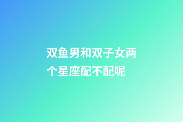 双鱼男和双子女两个星座配不配呢-第1张-星座运势-玄机派